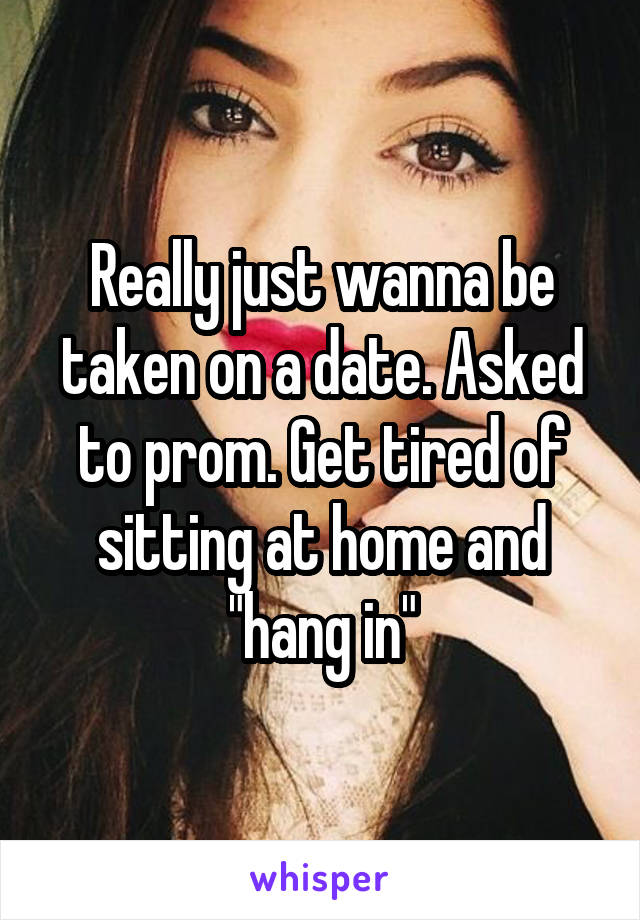 Really just wanna be taken on a date. Asked to prom. Get tired of sitting at home and "hang in"