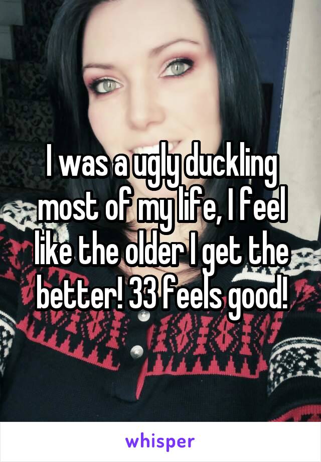 I was a ugly duckling most of my life, I feel like the older I get the better! 33 feels good!