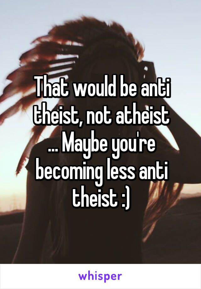 That would be anti theist, not atheist
... Maybe you're becoming less anti theist :)