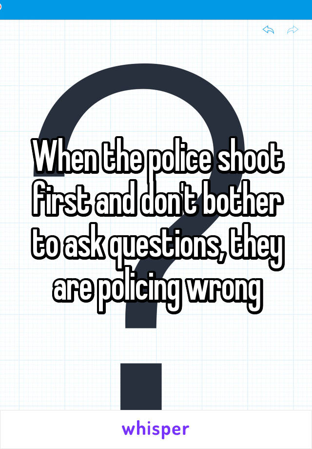 When the police shoot first and don't bother to ask questions, they are policing wrong