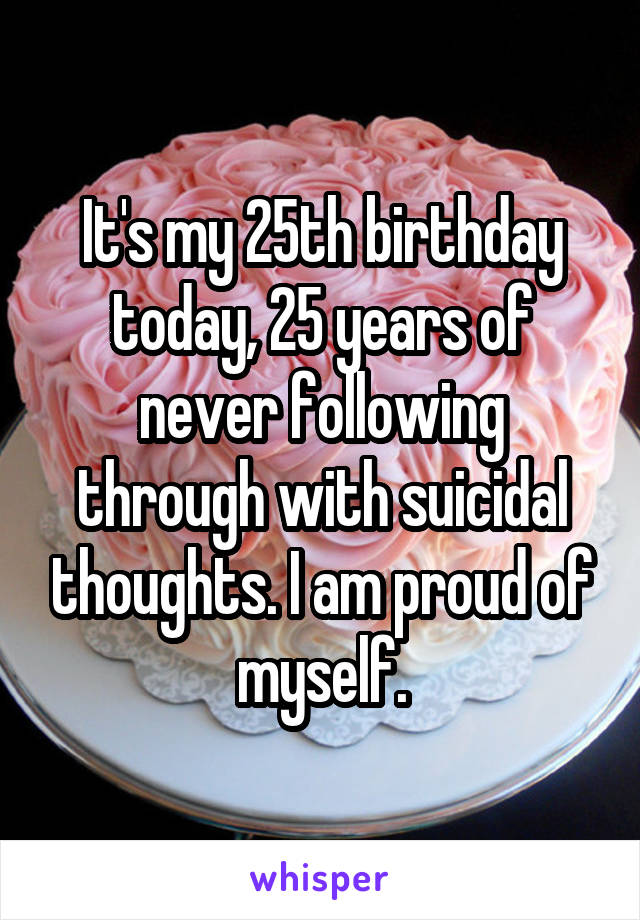 It's my 25th birthday today, 25 years of never following through with suicidal thoughts. I am proud of myself.