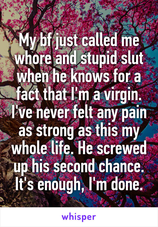 My bf just called me whore and stupid slut when he knows for a fact that I'm a virgin. I've never felt any pain as strong as this my whole life. He screwed up his second chance. It's enough, I'm done.