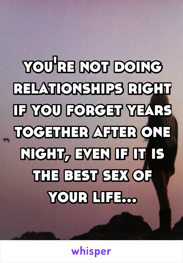 you're not doing relationships right if you forget years together after one night, even if it is the best sex of your life...