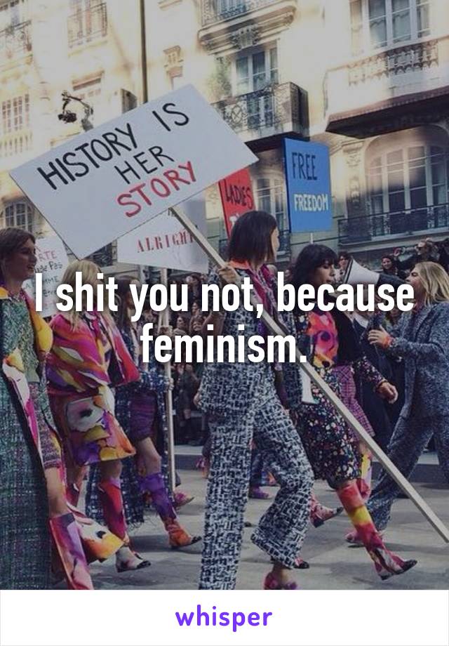I shit you not, because feminism.