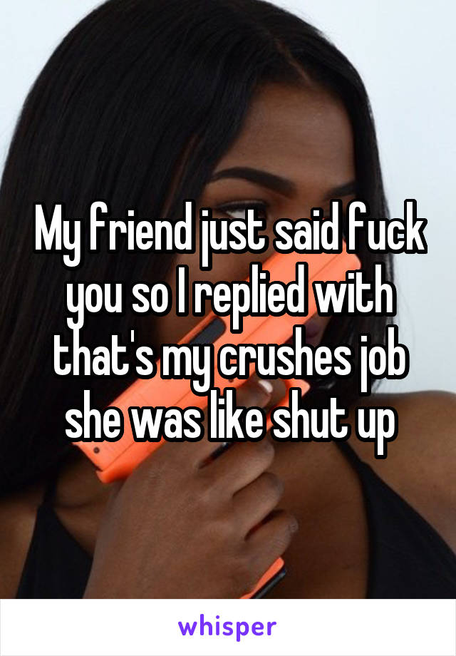 My friend just said fuck you so I replied with that's my crushes job she was like shut up