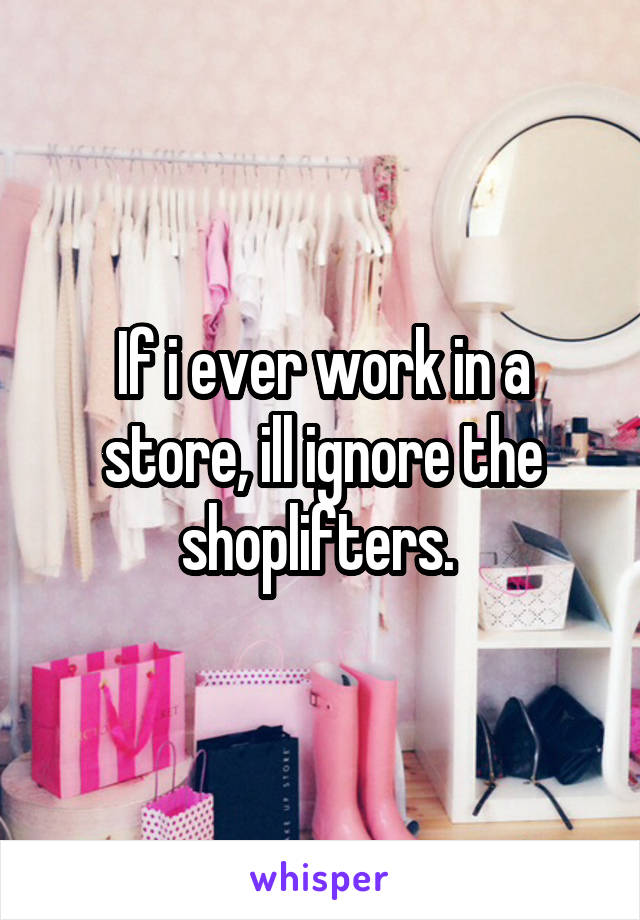 If i ever work in a store, ill ignore the shoplifters. 