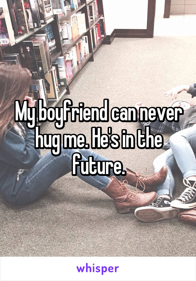 My boyfriend can never hug me. He's in the future.