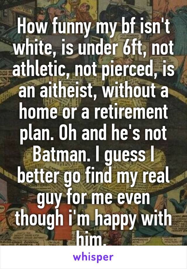 How funny my bf isn't white, is under 6ft, not athletic, not pierced, is an aitheist, without a home or a retirement plan. Oh and he's not Batman. I guess I better go find my real guy for me even though i'm happy with him. 