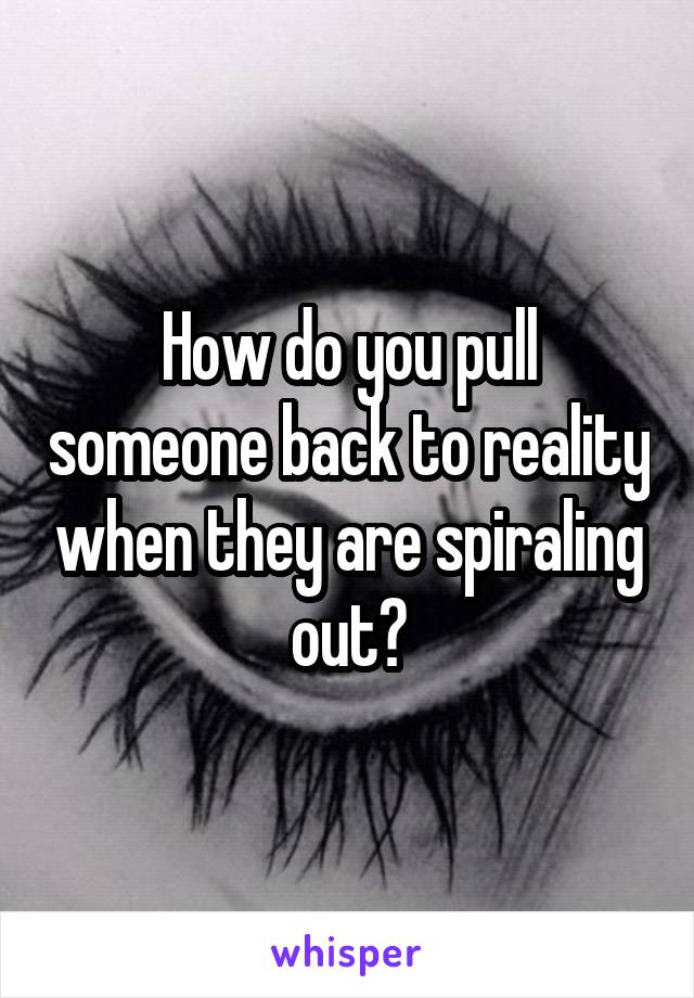How do you pull someone back to reality when they are spiraling out?
