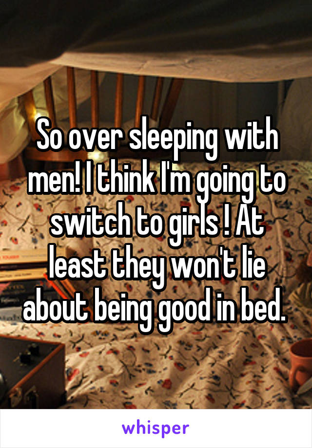 So over sleeping with men! I think I'm going to switch to girls ! At least they won't lie about being good in bed. 