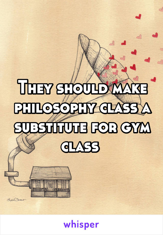 They should make philosophy class a substitute for gym class 