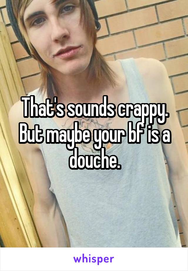 That's sounds crappy. But maybe your bf is a douche.