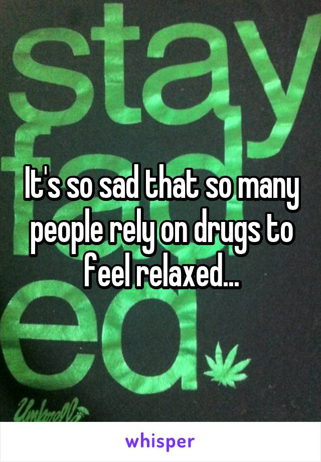 It's so sad that so many people rely on drugs to feel relaxed...