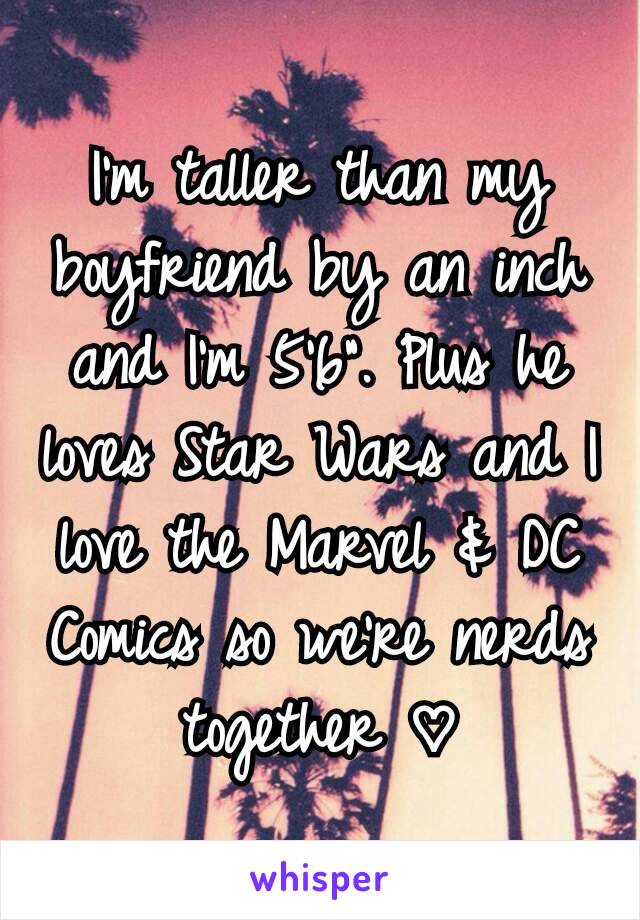 I'm taller than my boyfriend by an inch and I'm 5'6". Plus he loves Star Wars and I love the Marvel & DC Comics so we're nerds together ♡