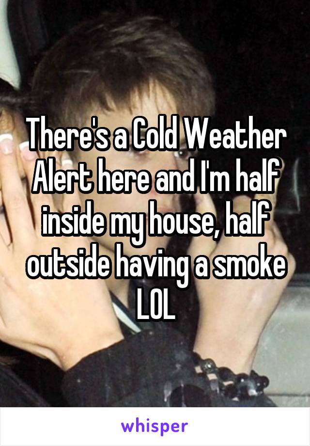 There's a Cold Weather Alert here and I'm half inside my house, half outside having a smoke
LOL