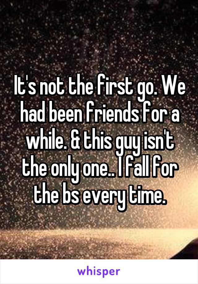 It's not the first go. We had been friends for a while. & this guy isn't the only one.. I fall for the bs every time.