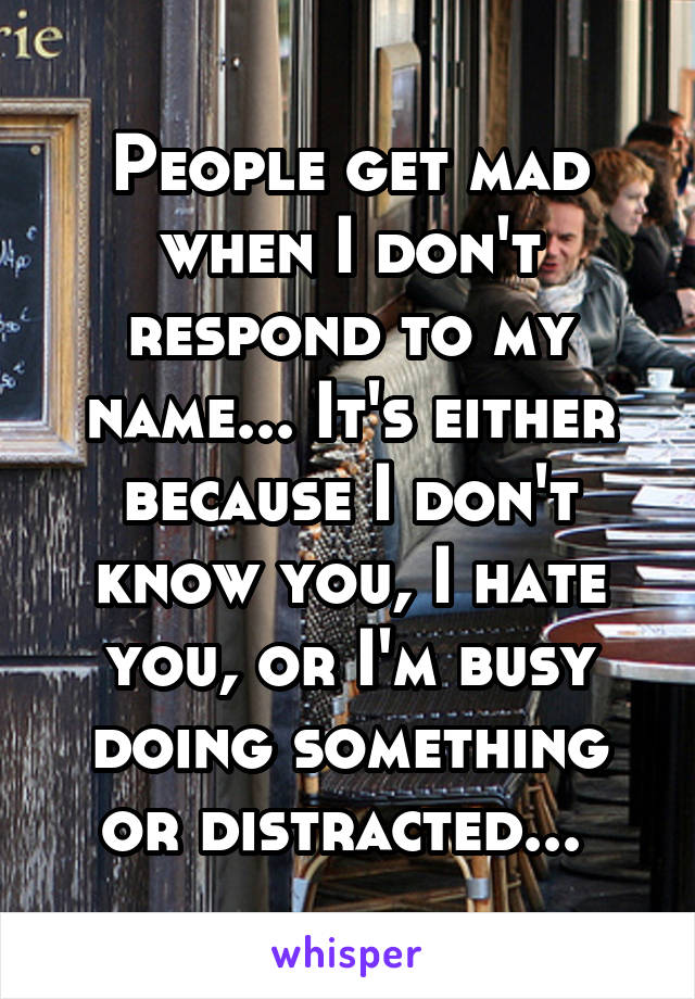 People get mad when I don't respond to my name... It's either because I don't know you, I hate you, or I'm busy doing something or distracted... 