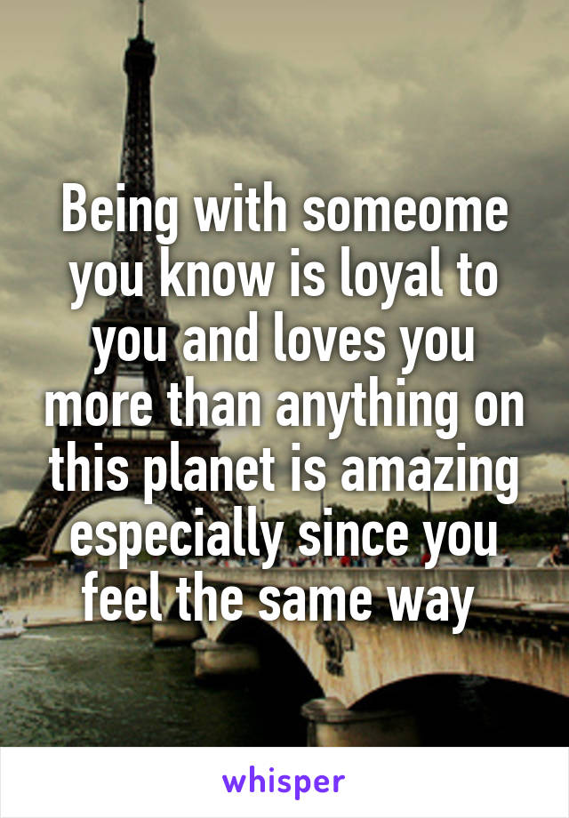 Being with someome you know is loyal to you and loves you more than anything on this planet is amazing especially since you feel the same way 