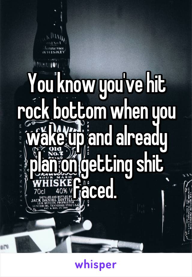 You know you've hit rock bottom when you wake up and already plan on getting shit faced. 