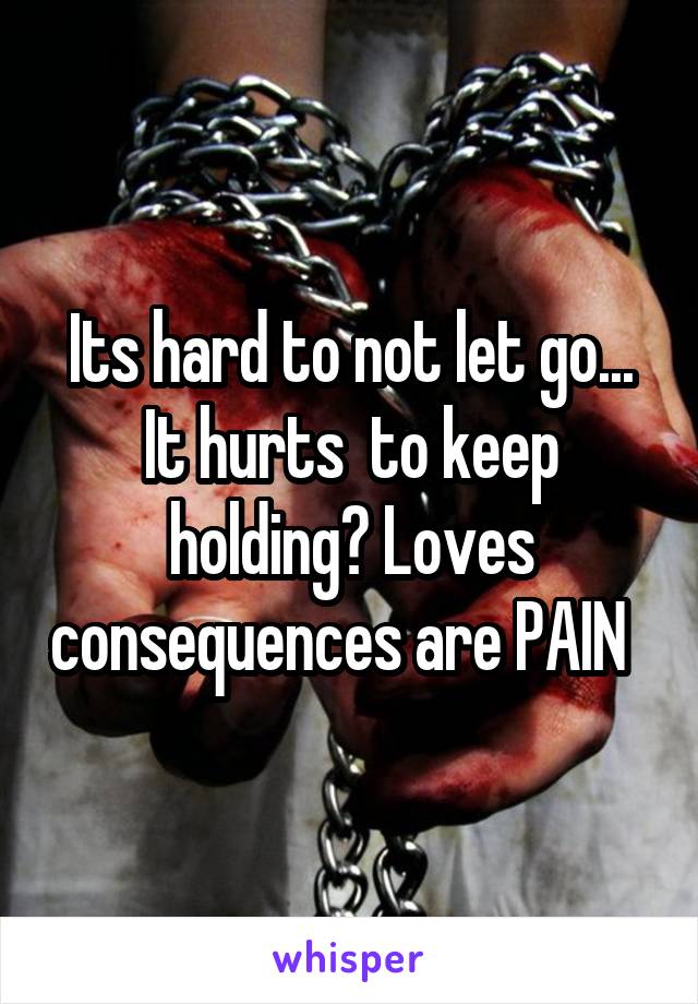 Its hard to not let go... It hurts  to keep holding? Loves consequences are PAIN  