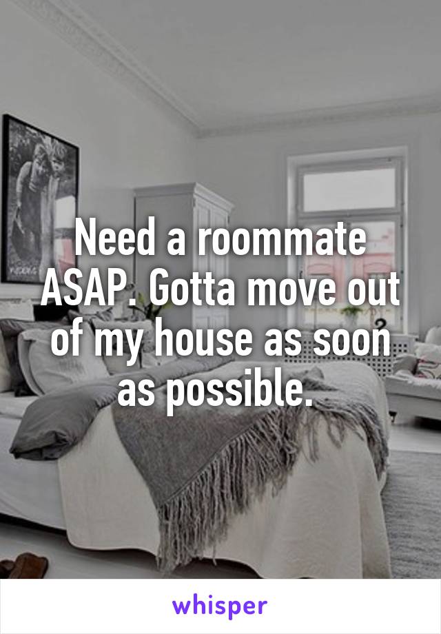 Need a roommate ASAP. Gotta move out of my house as soon as possible. 