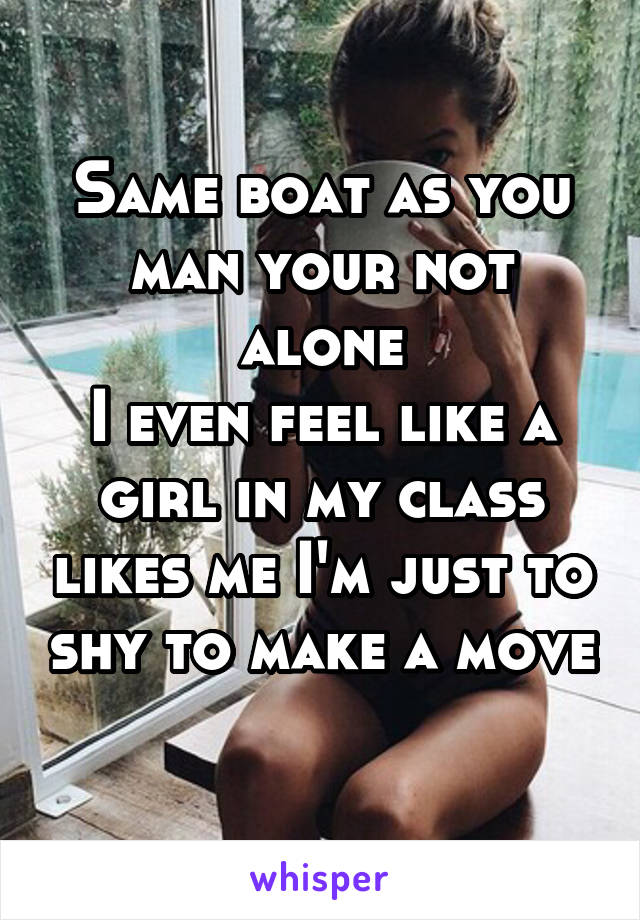 Same boat as you man your not alone
I even feel like a girl in my class likes me I'm just to shy to make a move 