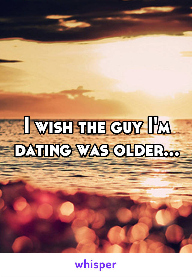 I wish the guy I'm dating was older...