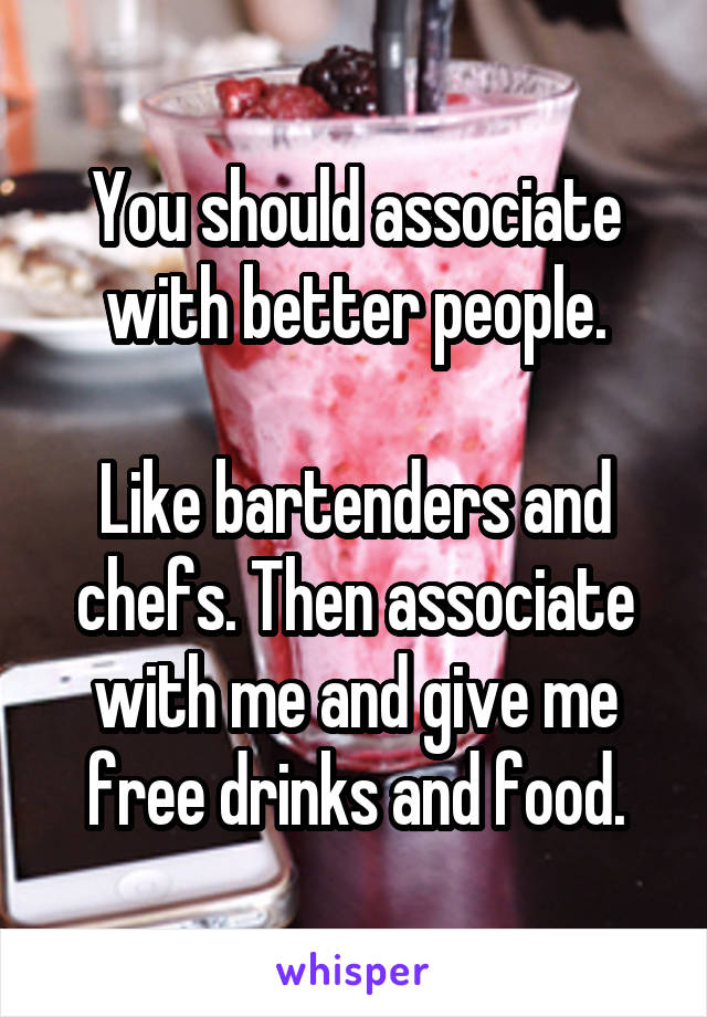 You should associate with better people.

Like bartenders and chefs. Then associate with me and give me free drinks and food.