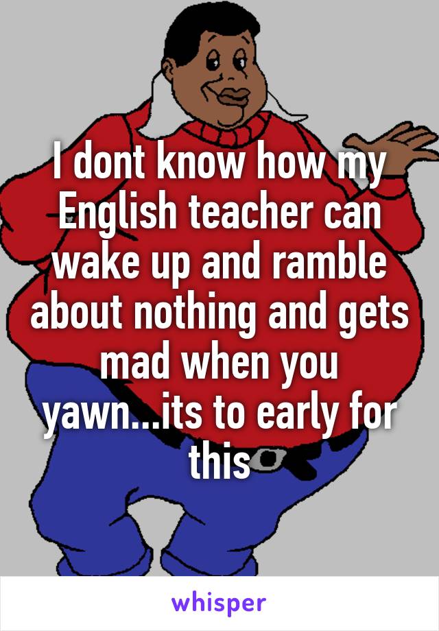 I dont know how my English teacher can wake up and ramble about nothing and gets mad when you yawn...its to early for this