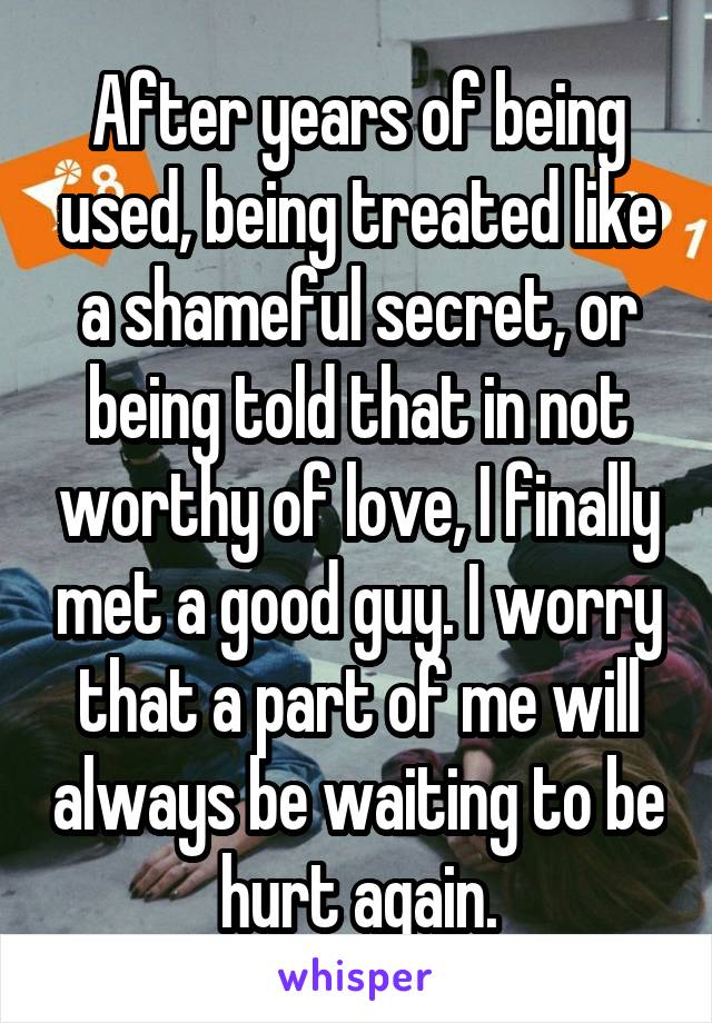 After years of being used, being treated like a shameful secret, or being told that in not worthy of love, I finally met a good guy. I worry that a part of me will always be waiting to be hurt again.