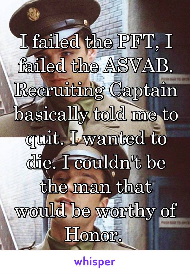 I failed the PFT, I failed the ASVAB. Recruiting Captain basically told me to quit. I wanted to die. I couldn't be the man that would be worthy of Honor. 