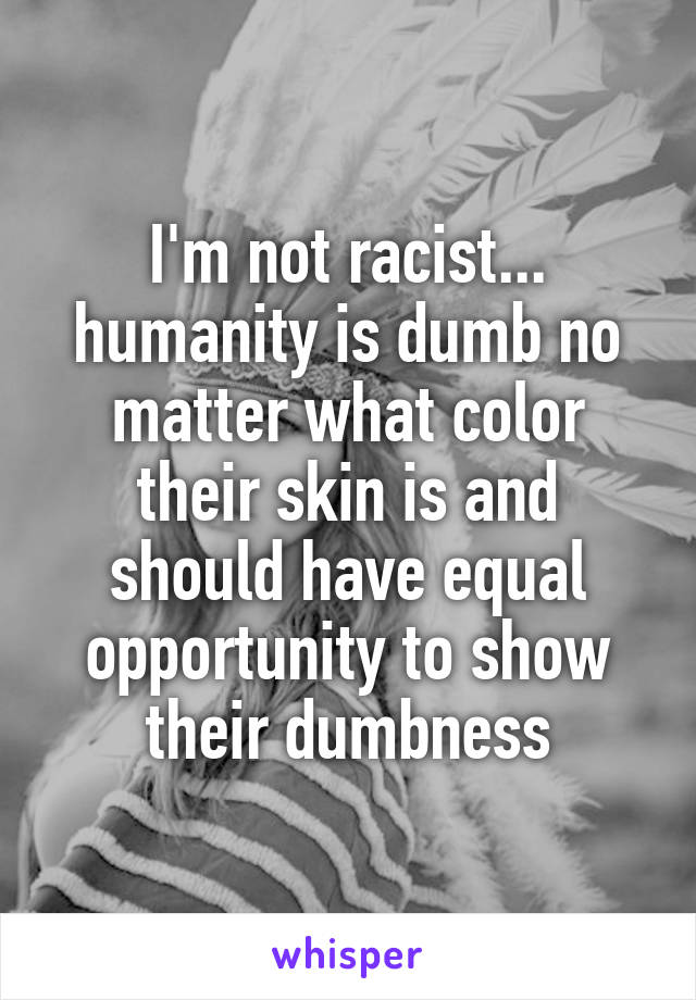 I'm not racist... humanity is dumb no matter what color their skin is and should have equal opportunity to show their dumbness