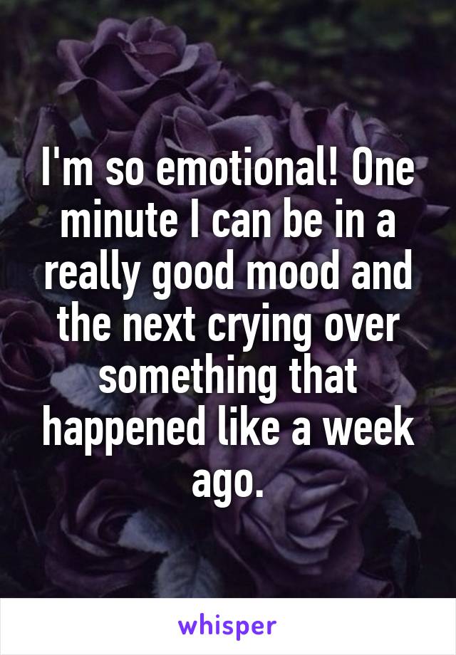I'm so emotional! One minute I can be in a really good mood and the next crying over something that happened like a week ago.