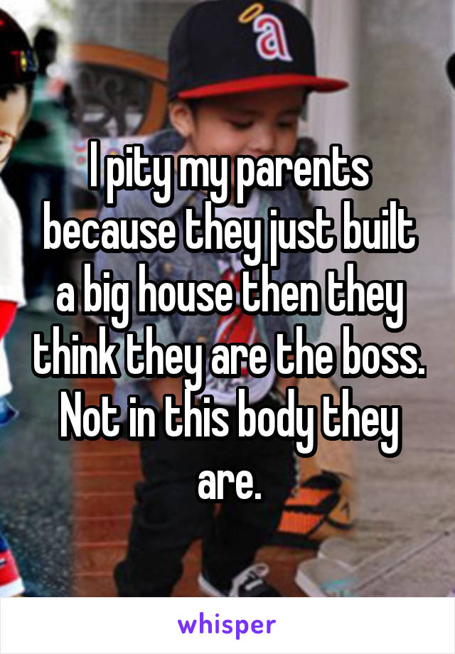 I pity my parents because they just built a big house then they think they are the boss. Not in this body they are.