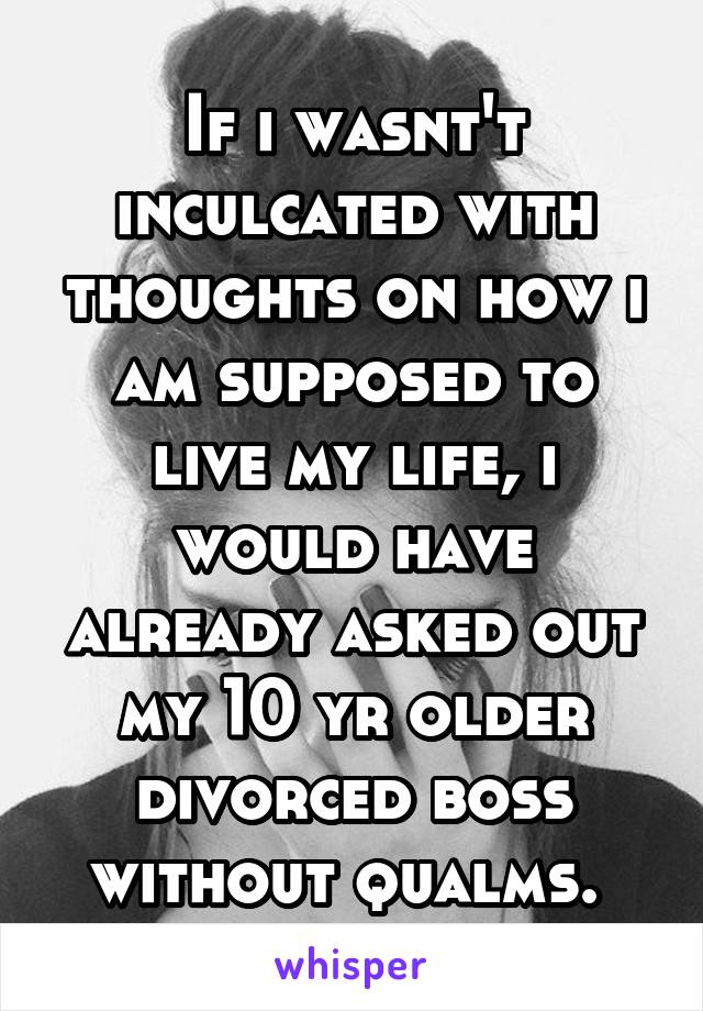 If i wasnt't inculcated with thoughts on how i am supposed to live my life, i would have already asked out my 10 yr older divorced boss without qualms. 
