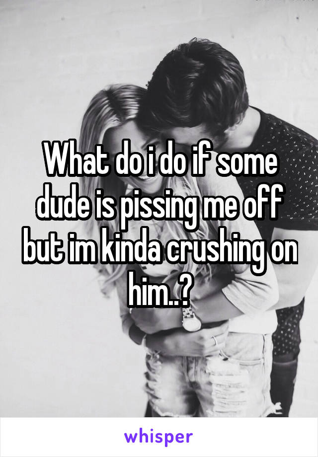 What do i do if some dude is pissing me off but im kinda crushing on him..?
