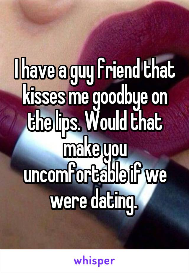 I have a guy friend that kisses me goodbye on the lips. Would that make you uncomfortable if we were dating. 