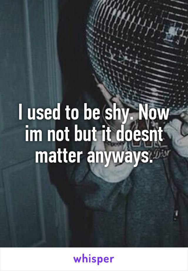 I used to be shy. Now im not but it doesnt matter anyways.