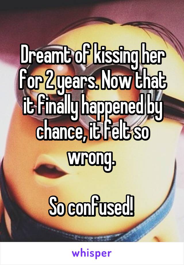 Dreamt of kissing her for 2 years. Now that it finally happened by chance, it felt so wrong. 

So confused! 