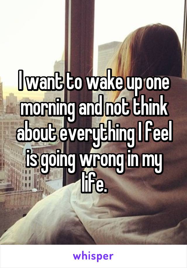 I want to wake up one morning and not think about everything I feel is going wrong in my life.