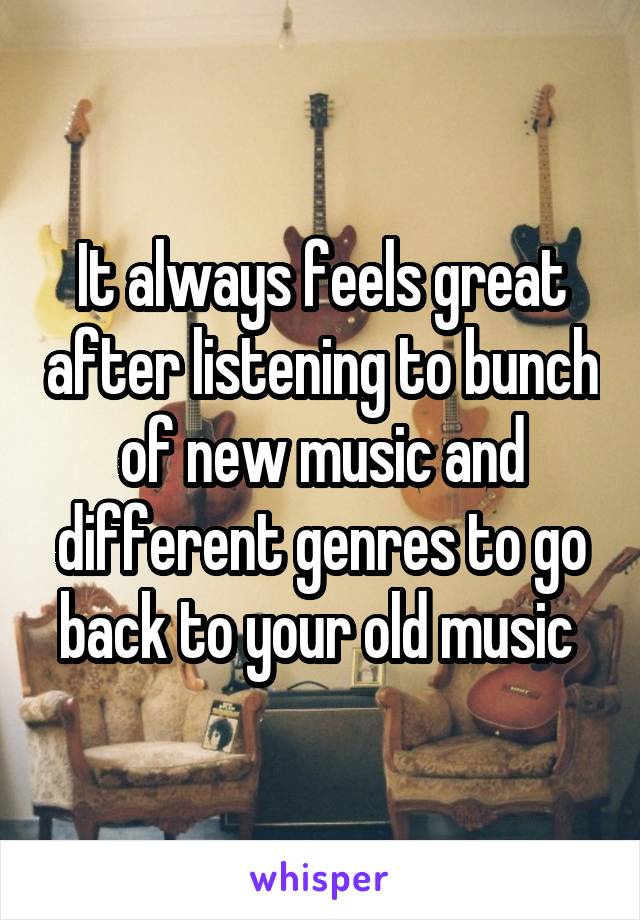 It always feels great after listening to bunch of new music and different genres to go back to your old music 