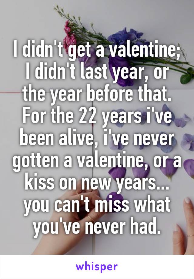 I didn't get a valentine; I didn't last year, or the year before that. For the 22 years i've been alive, i've never gotten a valentine, or a kiss on new years... you can't miss what you've never had.
