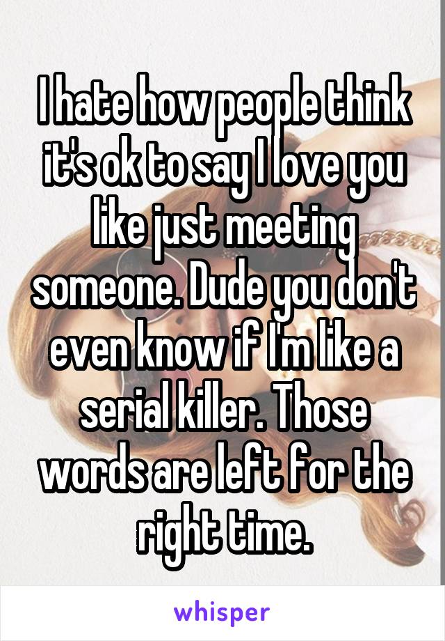 I hate how people think it's ok to say I love you like just meeting someone. Dude you don't even know if I'm like a serial killer. Those words are left for the right time.
