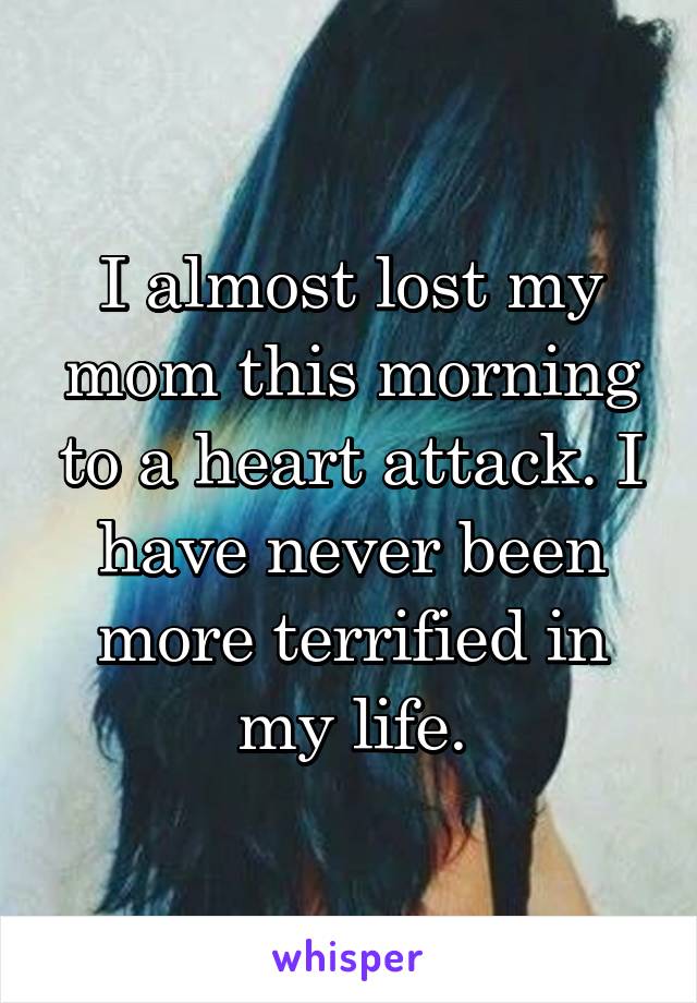 I almost lost my mom this morning to a heart attack. I have never been more terrified in my life.