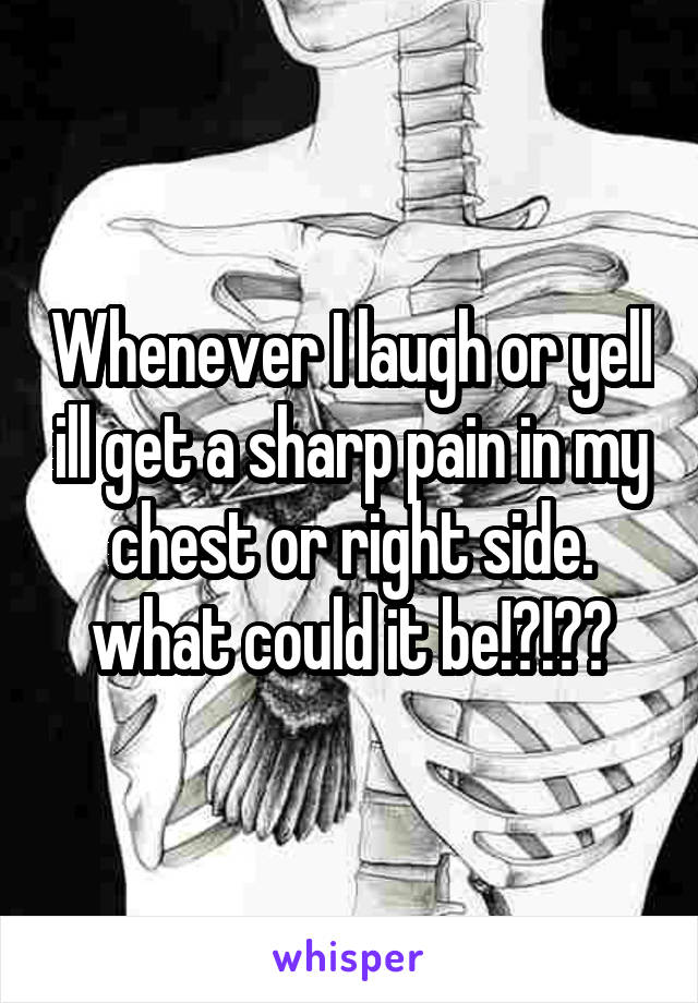 Whenever I laugh or yell ill get a sharp pain in my chest or right side.
what could it be!?!??