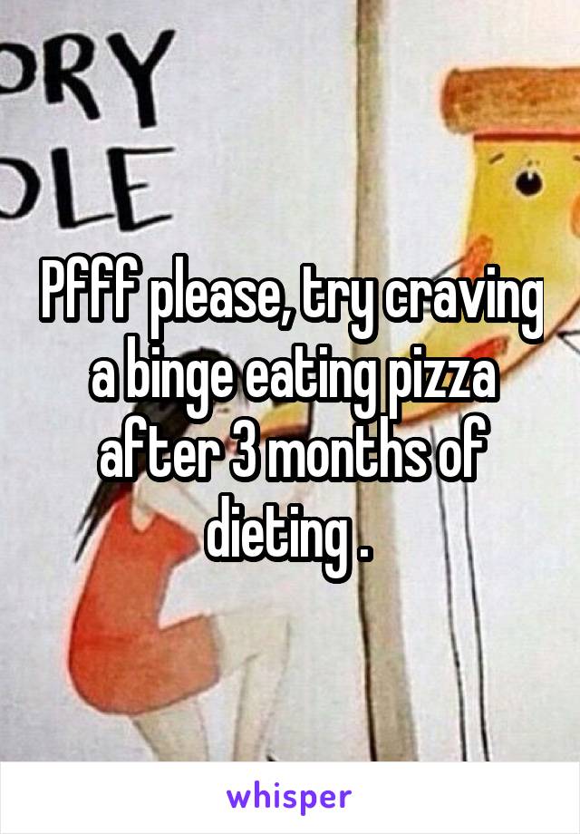 Pfff please, try craving a binge eating pizza after 3 months of dieting . 