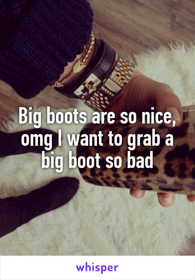 Big boots are so nice, omg I want to grab a big boot so bad