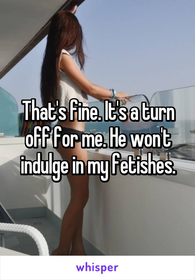 That's fine. It's a turn off for me. He won't indulge in my fetishes.