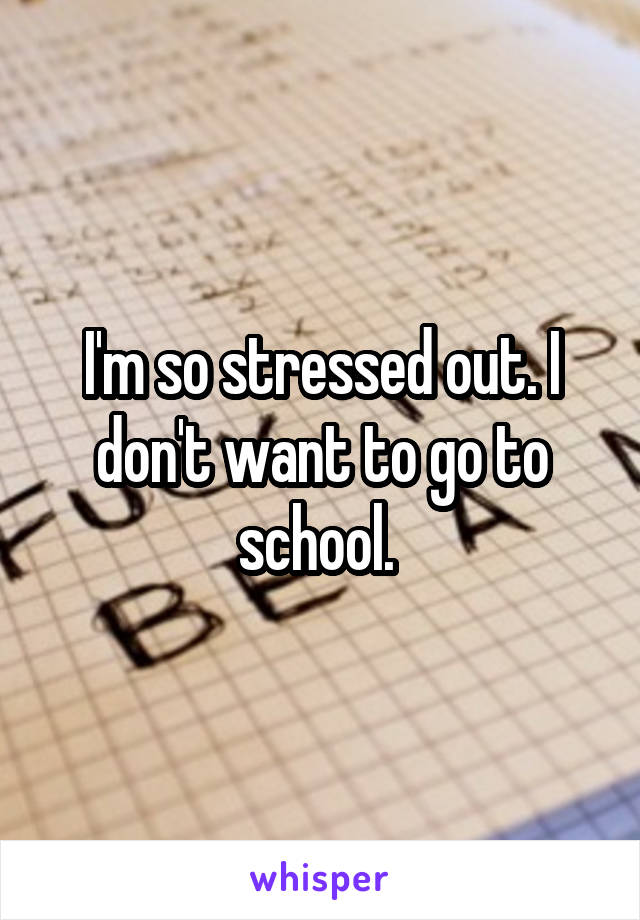I'm so stressed out. I don't want to go to school. 