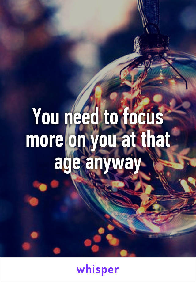 You need to focus more on you at that age anyway
